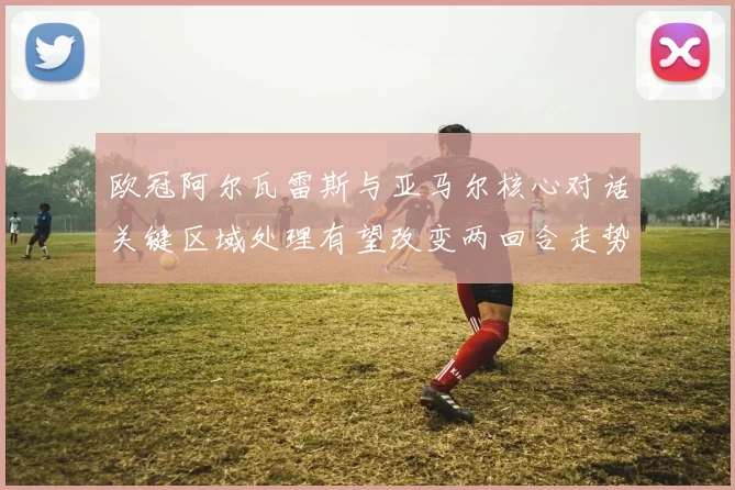 欧冠阿尔瓦雷斯与亚马尔核心对话关键区域处理有望改变两回合走势