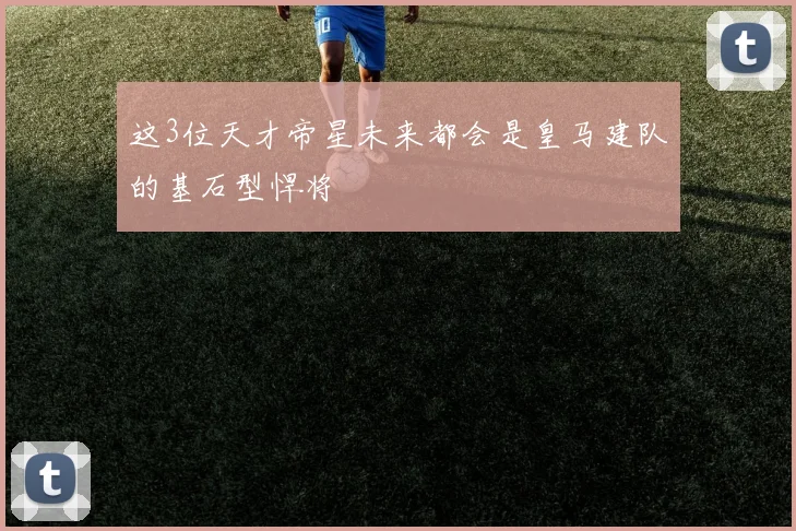 这3位天才帝星未来都会是皇马建队的基石型悍将