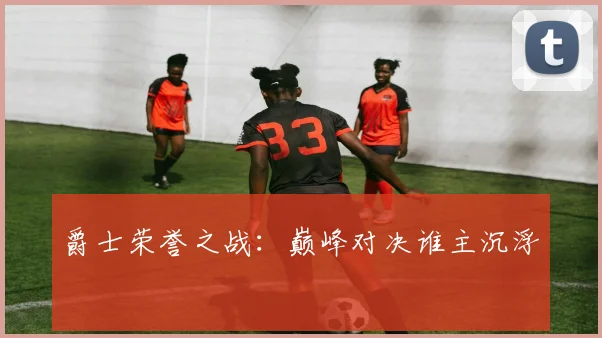 爵士荣誉之战：巅峰对决谁主沉浮