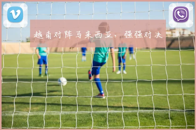 越南对阵马来西亚，强强对决