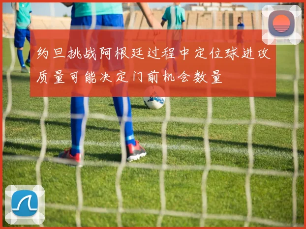 约旦挑战阿根廷过程中定位球进攻质量可能决定门前机会数量