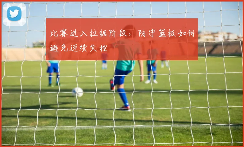 比赛进入拉锯阶段，防守篮板如何避免连续失控