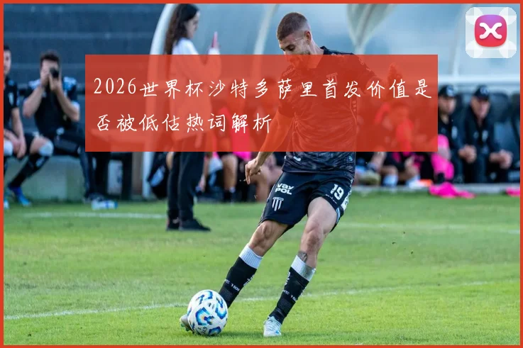 2026世界杯沙特多萨里首发价值是否被低估热词解析