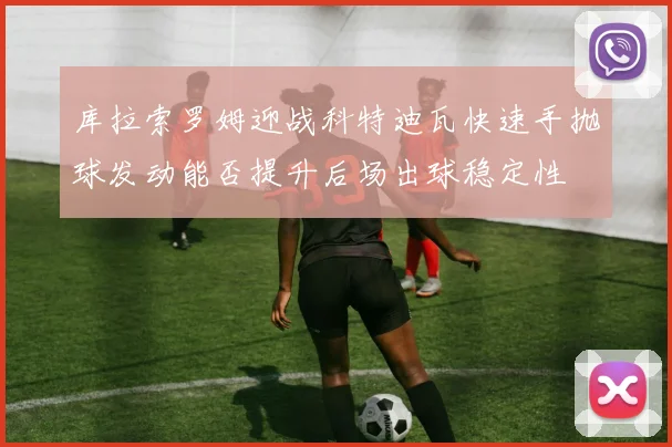 库拉索罗姆迎战科特迪瓦快速手抛球发动能否提升后场出球稳定性