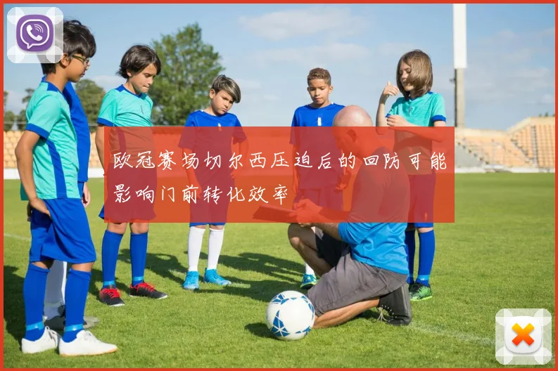欧冠赛场切尔西压迫后的回防可能影响门前转化效率