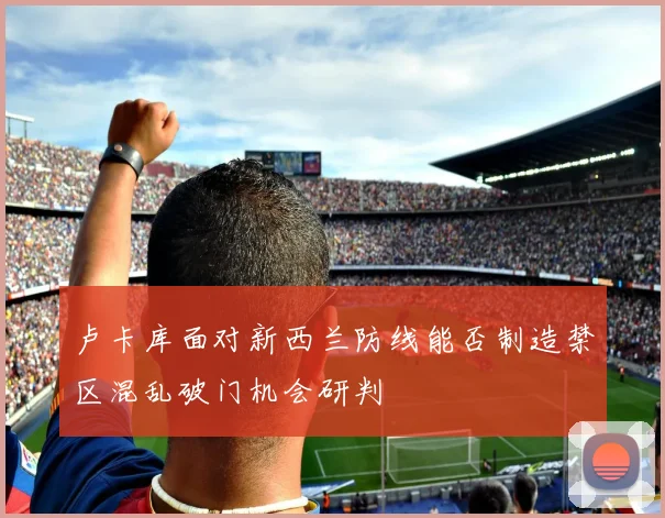 卢卡库面对新西兰防线能否制造禁区混乱破门机会研判