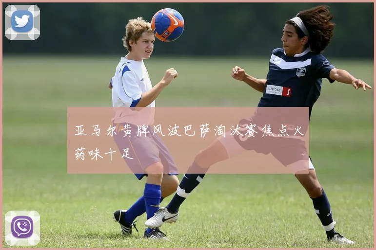 亚马尔黄牌风波巴萨淘汰赛焦点火药味十足