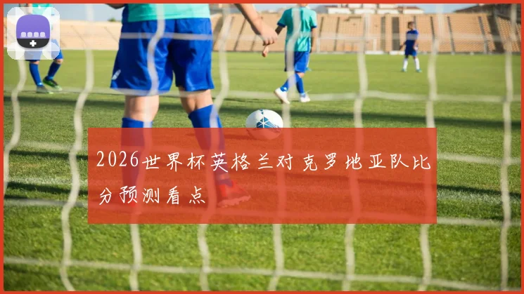 2026世界杯英格兰对克罗地亚队比分预测看点