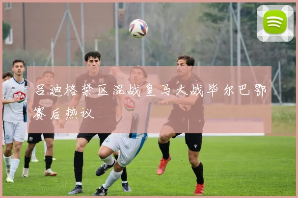 吕迪格禁区混战皇马大战毕尔巴鄂赛后热议