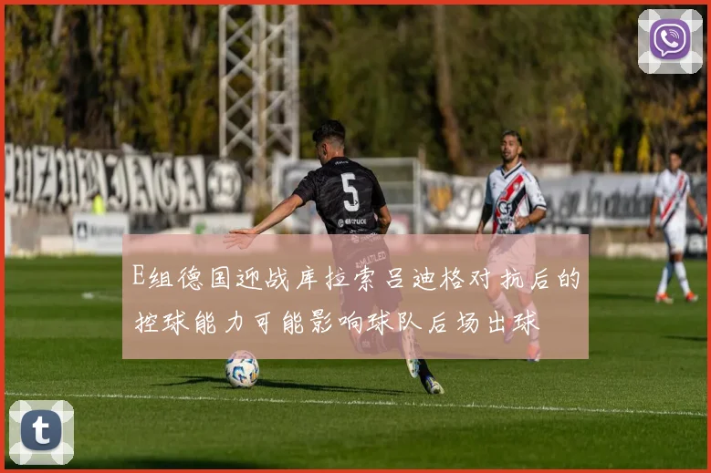 E组德国迎战库拉索吕迪格对抗后的控球能力可能影响球队后场出球