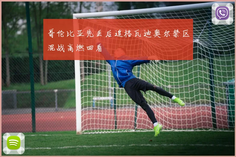 哥伦比亚先丢后追格瓦迪奥尔禁区混战高燃回看
