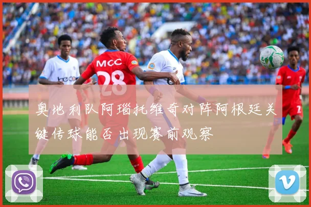 奥地利队阿瑙托维奇对阵阿根廷关键传球能否出现赛前观察