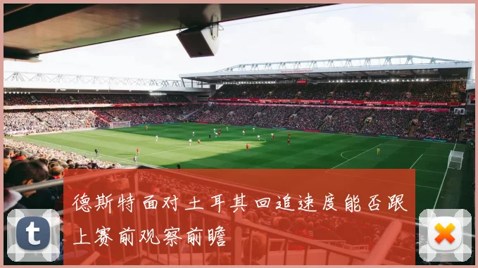 德斯特面对土耳其回追速度能否跟上赛前观察前瞻