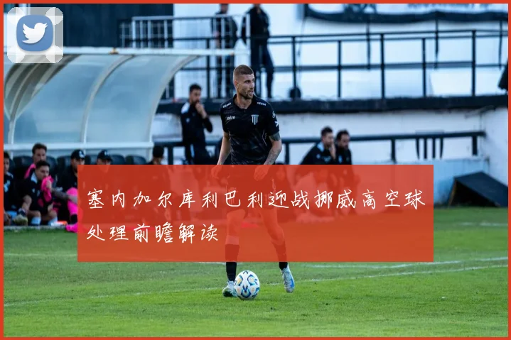 塞内加尔库利巴利迎战挪威高空球处理前瞻解读