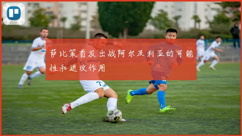 萨比策首发出战阿尔及利亚的可能性和进攻作用