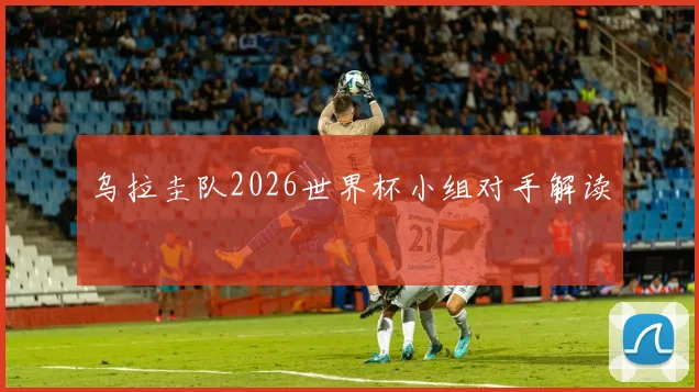 乌拉圭队2026世界杯小组对手解读