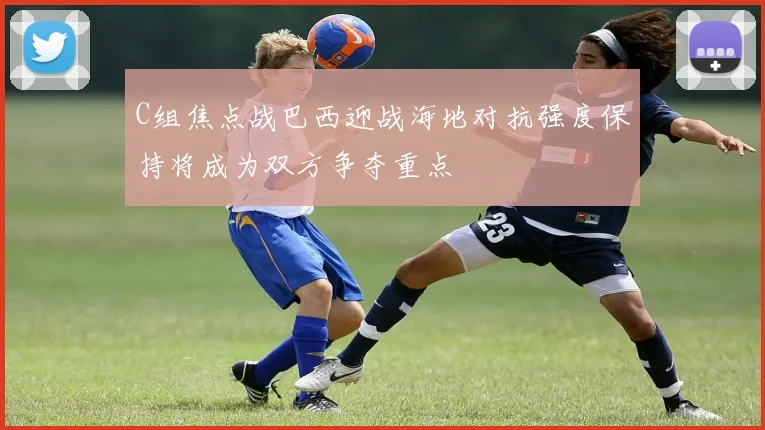 C组焦点战巴西迎战海地对抗强度保持将成为双方争夺重点
