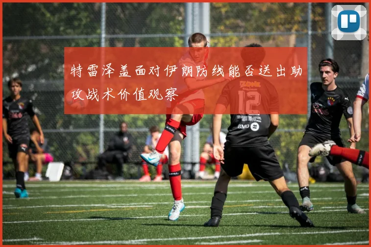 特雷泽盖面对伊朗防线能否送出助攻战术价值观察
